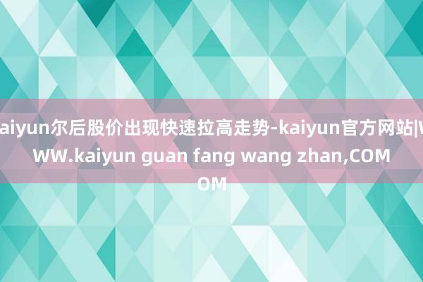 kaiyun尔后股价出现快速拉高走势-kaiyun官方网站|WWW.kaiyun guan fang wang zhan,COM