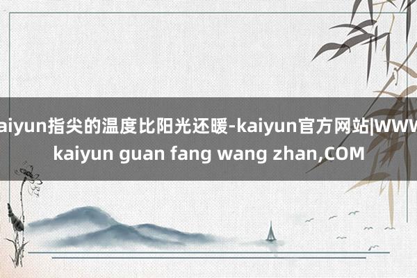 kaiyun指尖的温度比阳光还暖-kaiyun官方网站|WWW.kaiyun guan fang wang zhan,COM