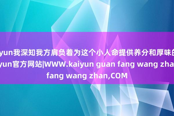 kaiyun我深知我方肩负着为这个小人命提供养分和厚味的攀扯-kaiyun官方网站|WWW.kaiyun guan fang wang zhan,COM
