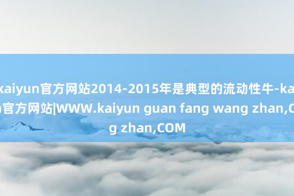kaiyun官方网站2014-2015年是典型的流动性牛-kaiyun官方网站|WWW.kaiyun guan fang wang zhan,COM