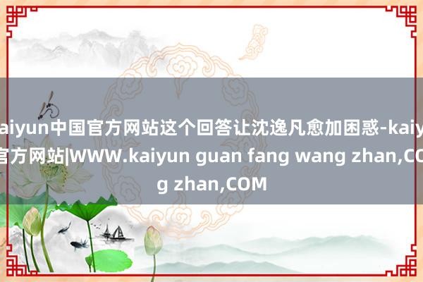 kaiyun中国官方网站这个回答让沈逸凡愈加困惑-kaiyun官方网站|WWW.kaiyun guan fang wang zhan,COM