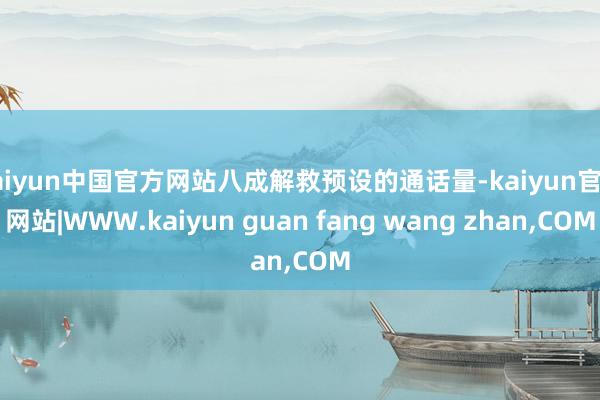 kaiyun中国官方网站八成解救预设的通话量-kaiyun官方网站|WWW.kaiyun guan fang wang zhan,COM