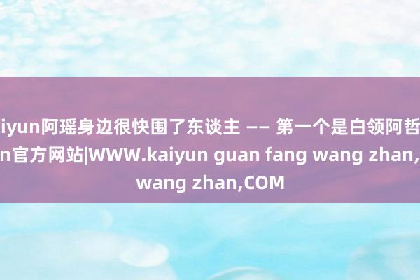 kaiyun阿瑶身边很快围了东谈主 —— 第一个是白领阿哲-kaiyun官方网站|WWW.kaiyun guan fang wang zhan,COM