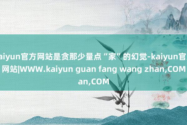 kaiyun官方网站是贪那少量点“家”的幻觉-kaiyun官方网站|WWW.kaiyun guan fang wang zhan,COM