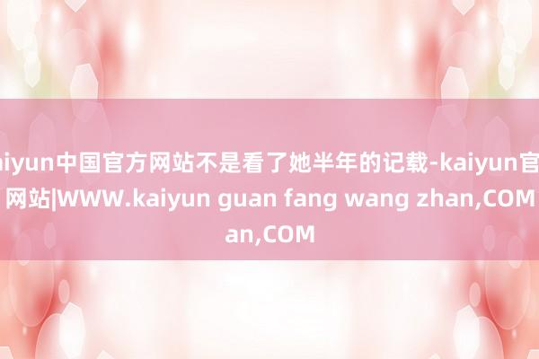 kaiyun中国官方网站不是看了她半年的记载-kaiyun官方网站|WWW.kaiyun guan fang wang zhan,COM