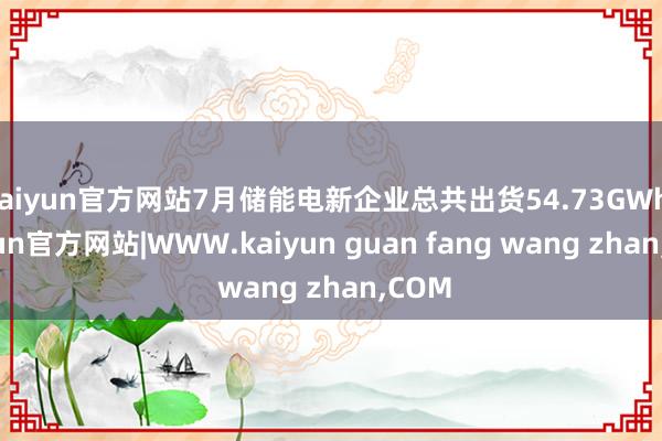 kaiyun官方网站7月储能电新企业总共出货54.73GWh-kaiyun官方网站|WWW.kaiyun guan fang wang zhan,COM