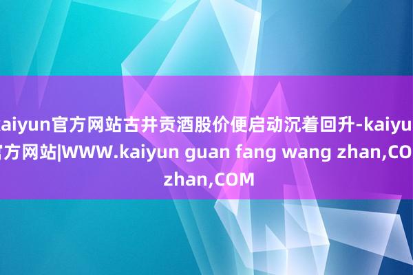 kaiyun官方网站古井贡酒股价便启动沉着回升-kaiyun官方网站|WWW.kaiyun guan fang wang zhan,COM