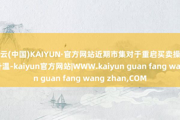 开云(中国)KAIYUN·官方网站近期市集对于重启买卖操作的预期正逐渐升温-kaiyun官方网站|WWW.kaiyun guan fang wang zhan,COM