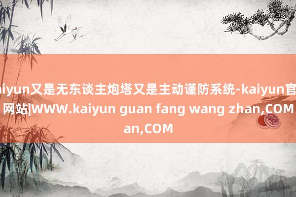 kaiyun又是无东谈主炮塔又是主动谨防系统-kaiyun官方网站|WWW.kaiyun guan fang wang zhan,COM