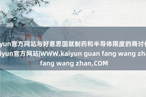 kaiyun官方网站与好意思国就制药和半导体限度的商讨仍在不息-kaiyun官方网站|WWW.kaiyun guan fang wang zhan,COM