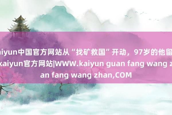 kaiyun中国官方网站从“找矿救国”开动，97岁的他留住传说一世-kaiyun官方网站|WWW.kaiyun guan fang wang zhan,COM