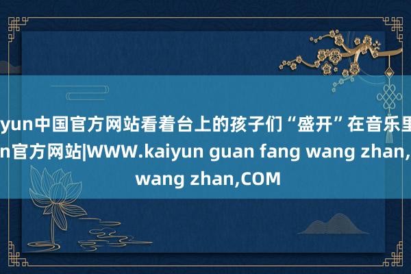 kaiyun中国官方网站看着台上的孩子们“盛开”在音乐里-kaiyun官方网站|WWW.kaiyun guan fang wang zhan,COM