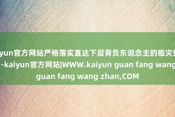 kaiyun官方网站严格落实直达下层背负东说念主的临灾预警“叫应”机制-kaiyun官方网站|WWW.kaiyun guan fang wang zhan,COM