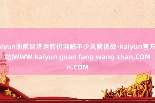 kaiyun面前经济运转仍濒临不少风险挑战-kaiyun官方网站|WWW.kaiyun guan fang wang zhan,COM