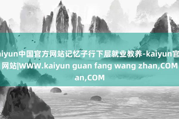 kaiyun中国官方网站记忆子行下层就业教养-kaiyun官方网站|WWW.kaiyun guan fang wang zhan,COM