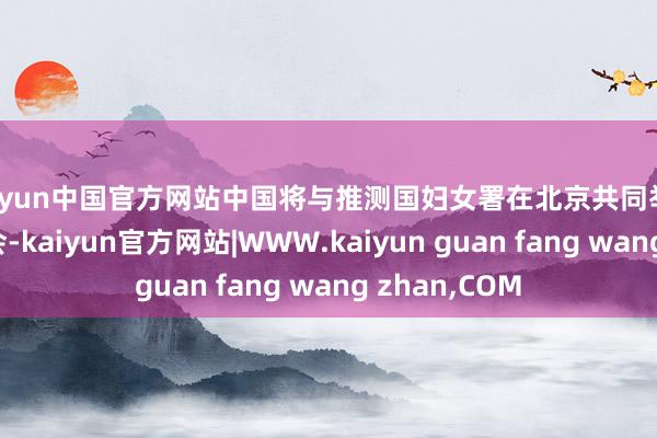 kaiyun中国官方网站中国将与推测国妇女署在北京共同举办寰球妇女峰会-kaiyun官方网站|WWW.kaiyun guan fang wang zhan,COM