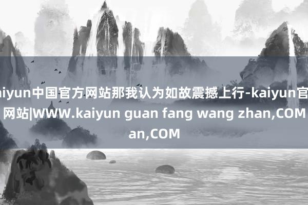 kaiyun中国官方网站那我认为如故震撼上行-kaiyun官方网站|WWW.kaiyun guan fang wang zhan,COM