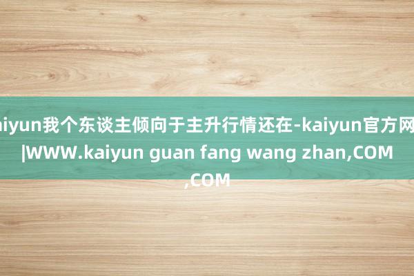 kaiyun我个东谈主倾向于主升行情还在-kaiyun官方网站|WWW.kaiyun guan fang wang zhan,COM