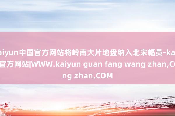 kaiyun中国官方网站将岭南大片地盘纳入北宋幅员-kaiyun官方网站|WWW.kaiyun guan fang wang zhan,COM