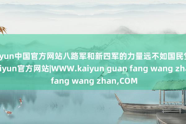 kaiyun中国官方网站八路军和新四军的力量远不如国民党正规军-kaiyun官方网站|WWW.kaiyun guan fang wang zhan,COM