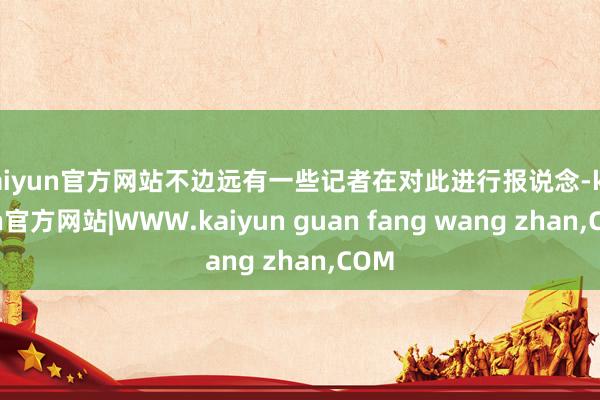 kaiyun官方网站不边远有一些记者在对此进行报说念-kaiyun官方网站|WWW.kaiyun guan fang wang zhan,COM