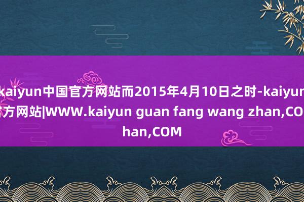 kaiyun中国官方网站而2015年4月10日之时-kaiyun官方网站|WWW.kaiyun guan fang wang zhan,COM