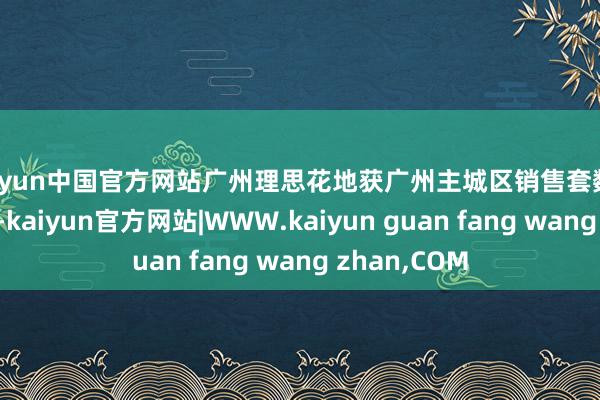 kaiyun中国官方网站广州理思花地获广州主城区销售套数和金额双第一-kaiyun官方网站|WWW.kaiyun guan fang wang zhan,COM