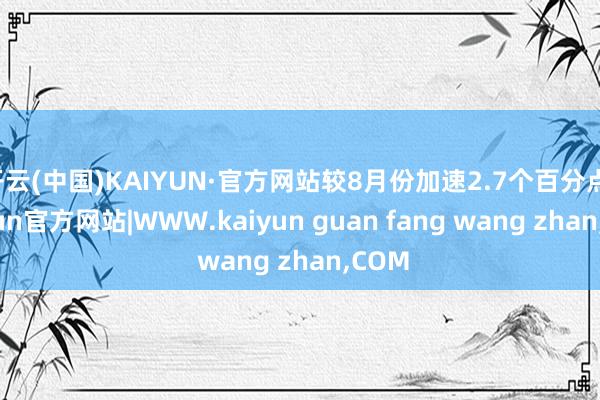 开云(中国)KAIYUN·官方网站较8月份加速2.7个百分点-kaiyun官方网站|WWW.kaiyun guan fang wang zhan,COM