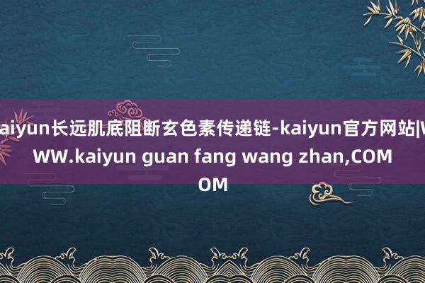 kaiyun长远肌底阻断玄色素传递链-kaiyun官方网站|WWW.kaiyun guan fang wang zhan,COM