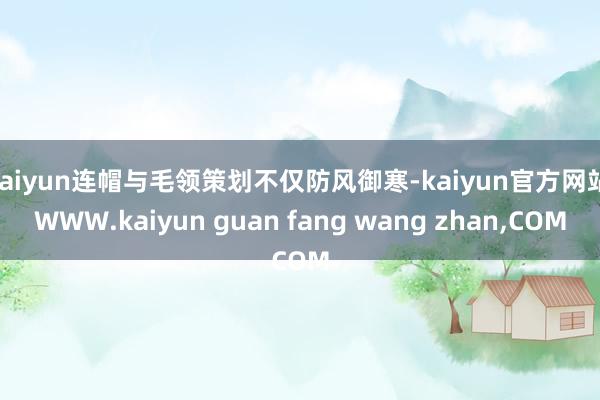 kaiyun连帽与毛领策划不仅防风御寒-kaiyun官方网站|WWW.kaiyun guan fang wang zhan,COM