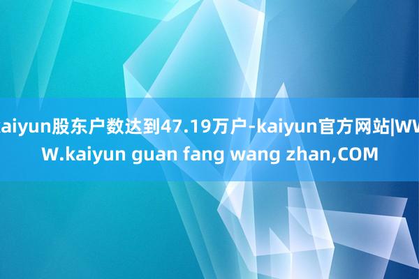 kaiyun股东户数达到47.19万户-kaiyun官方网站|WWW.kaiyun guan fang wang zhan,COM