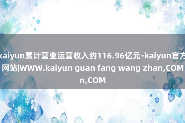 kaiyun累计营业运营收入约116.96亿元-kaiyun官方网站|WWW.kaiyun guan fang wang zhan,COM