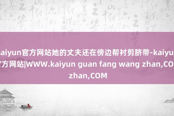 kaiyun官方网站她的丈夫还在傍边帮衬剪脐带-kaiyun官方网站|WWW.kaiyun guan fang wang zhan,COM