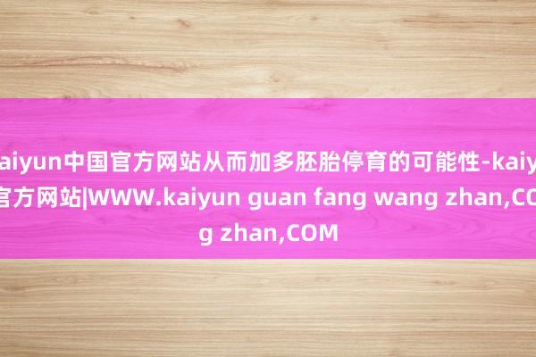 kaiyun中国官方网站从而加多胚胎停育的可能性-kaiyun官方网站|WWW.kaiyun guan fang wang zhan,COM