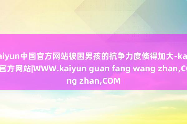 kaiyun中国官方网站被困男孩的抗争力度倏得加大-kaiyun官方网站|WWW.kaiyun guan fang wang zhan,COM