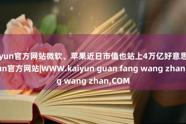 kaiyun官方网站微软、苹果近日市值也站上4万亿好意思元-kaiyun官方网站|WWW.kaiyun guan fang wang zhan,COM