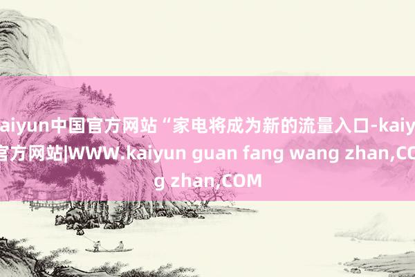 kaiyun中国官方网站“家电将成为新的流量入口-kaiyun官方网站|WWW.kaiyun guan fang wang zhan,COM
