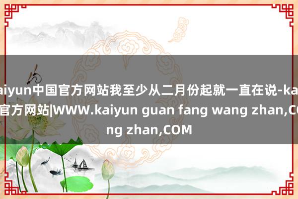 kaiyun中国官方网站我至少从二月份起就一直在说-kaiyun官方网站|WWW.kaiyun guan fang wang zhan,COM