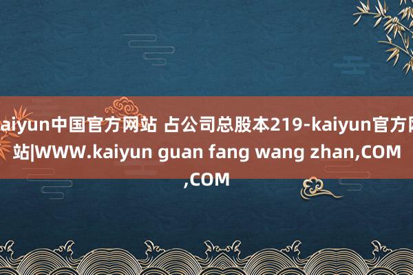 kaiyun中国官方网站 占公司总股本219-kaiyun官方网站|WWW.kaiyun guan fang wang zhan,COM