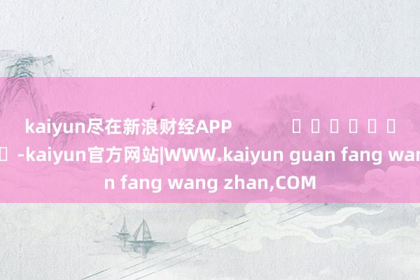kaiyun尽在新浪财经APP -kaiyun官方网站|WWW.kaiyun guan fang wang zhan,COM