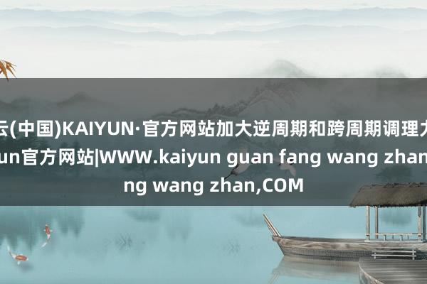 开云(中国)KAIYUN·官方网站加大逆周期和跨周期调理力度-kaiyun官方网站|WWW.kaiyun guan fang wang zhan,COM