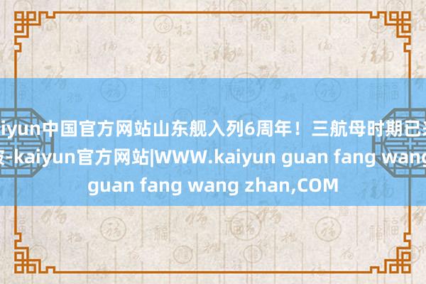 kaiyun中国官方网站山东舰入列6周年！三航母时期已来，期待更多冲破-kaiyun官方网站|WWW.kaiyun guan fang wang zhan,COM