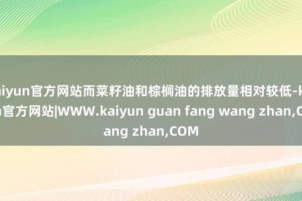kaiyun官方网站而菜籽油和棕榈油的排放量相对较低-kaiyun官方网站|WWW.kaiyun guan fang wang zhan,COM