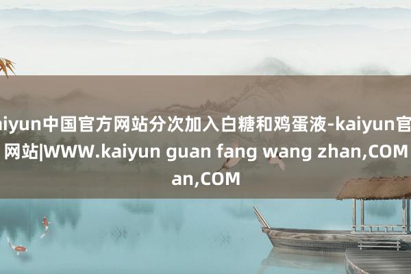 kaiyun中国官方网站分次加入白糖和鸡蛋液-kaiyun官方网站|WWW.kaiyun guan fang wang zhan,COM