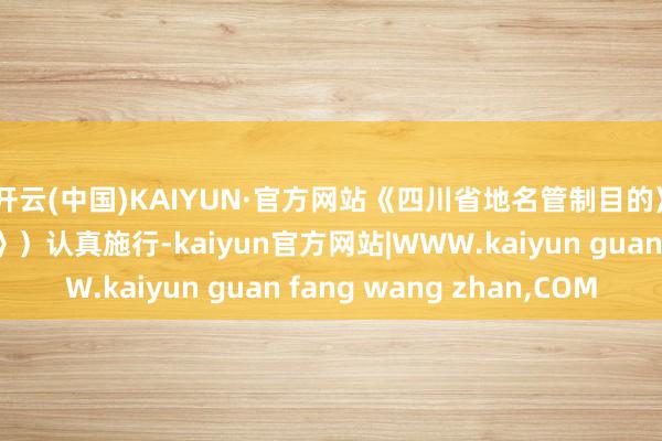 开云(中国)KAIYUN·官方网站《四川省地名管制目的》（以下简称《目的》）认真施行-kaiyun官方网站|WWW.kaiyun guan fang wang zhan,COM