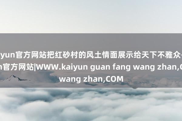 kaiyun官方网站把红砂村的风土情面展示给天下不雅众-kaiyun官方网站|WWW.kaiyun guan fang wang zhan,COM