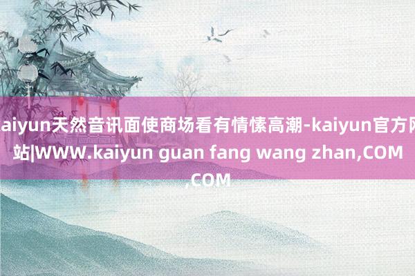 kaiyun　　天然音讯面使商场看有情愫高潮-kaiyun官方网站|WWW.kaiyun guan fang wang zhan,COM
