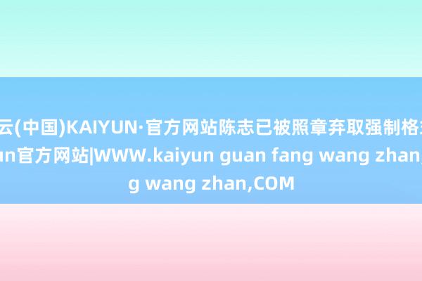 开云(中国)KAIYUN·官方网站陈志已被照章弃取强制格式-kaiyun官方网站|WWW.kaiyun guan fang wang zhan,COM