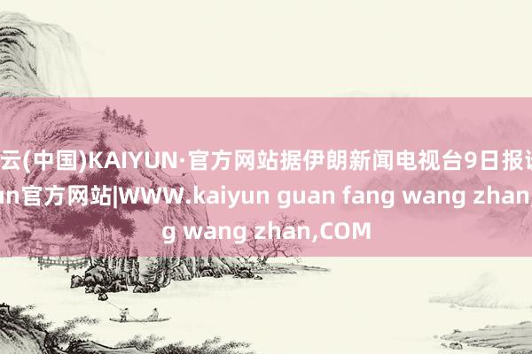 开云(中国)KAIYUN·官方网站据伊朗新闻电视台9日报谈-kaiyun官方网站|WWW.kaiyun guan fang wang zhan,COM