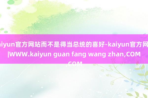 kaiyun官方网站而不是得当总统的喜好-kaiyun官方网站|WWW.kaiyun guan fang wang zhan,COM